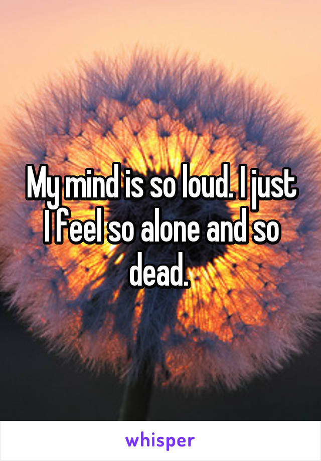 My mind is so loud. I just I feel so alone and so dead. 