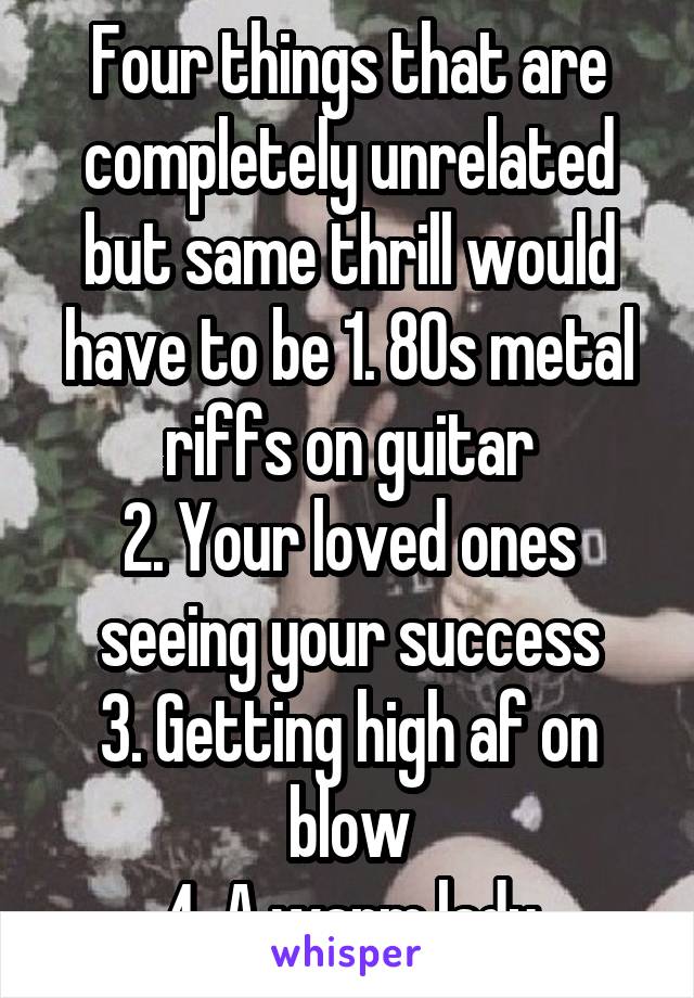 Four things that are completely unrelated but same thrill would have to be 1. 80s metal riffs on guitar
2. Your loved ones seeing your success
3. Getting high af on blow
4. A warm lady