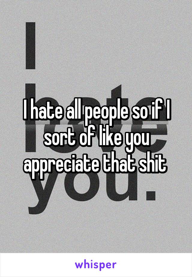 I hate all people so if I sort of like you appreciate that shit 