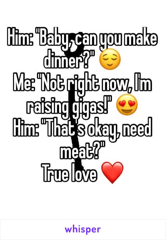 Him: "Baby, can you make dinner?" 😌
Me: "Not right now, I'm raising gigas!" 😍
Him: "That's okay, need  meat?" 
True love ❤️
