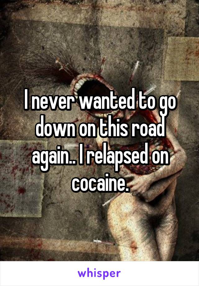 I never wanted to go down on this road again.. I relapsed on cocaine.