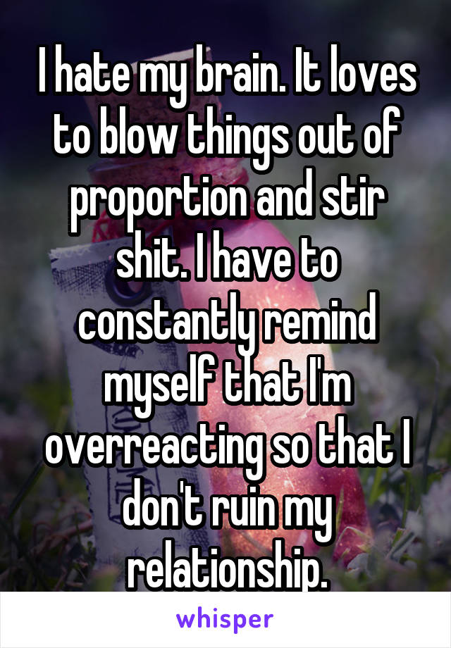 I hate my brain. It loves to blow things out of proportion and stir shit. I have to constantly remind myself that I'm overreacting so that I don't ruin my relationship.