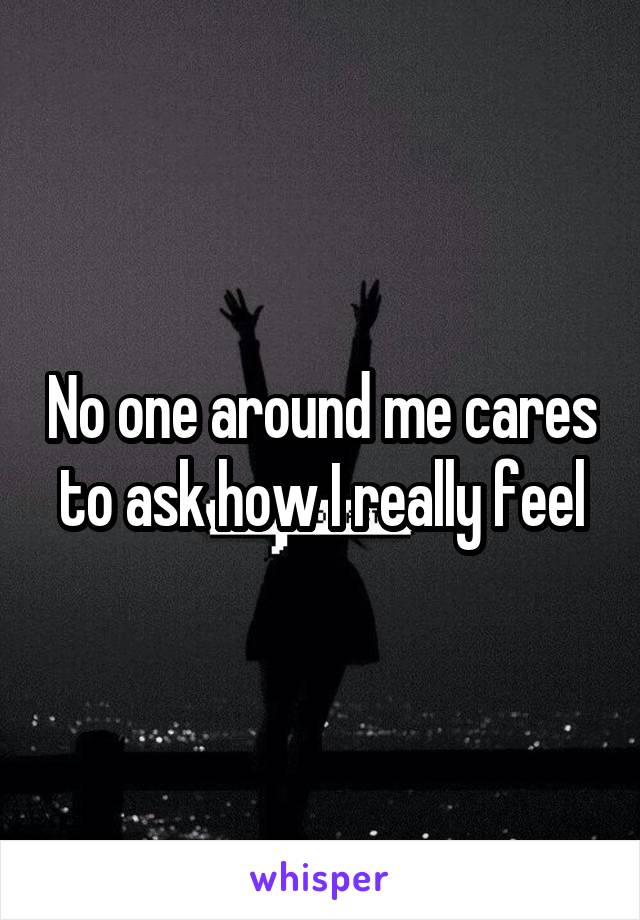 No one around me cares to ask how I really feel