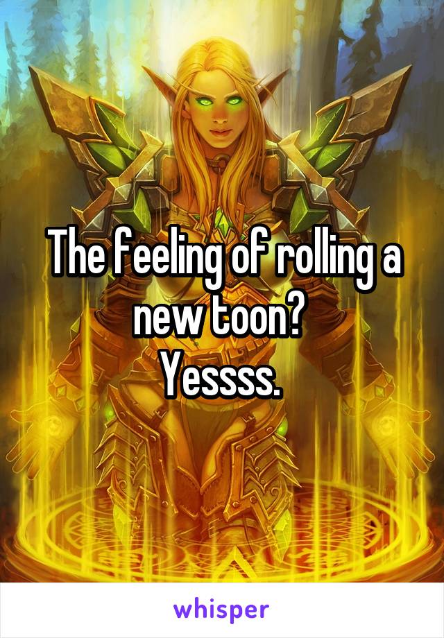 The feeling of rolling a new toon? 
Yessss. 