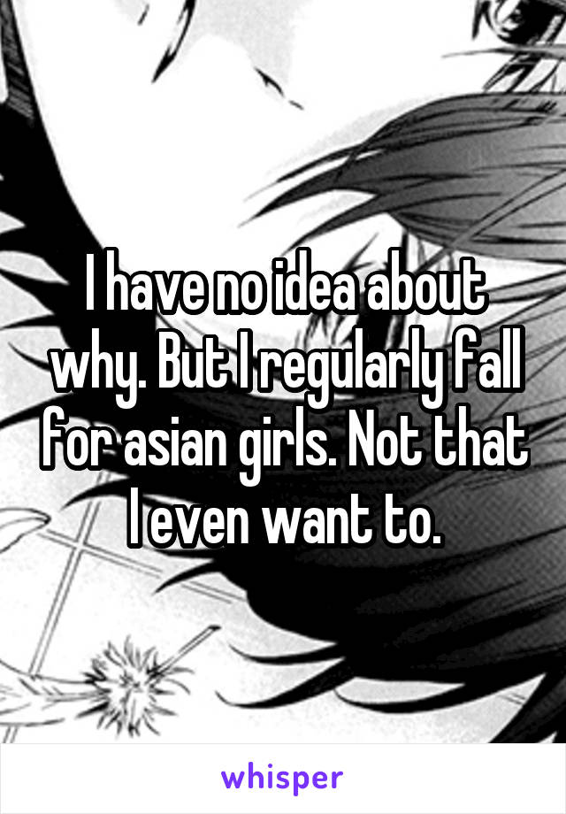 I have no idea about why. But I regularly fall for asian girls. Not that I even want to.