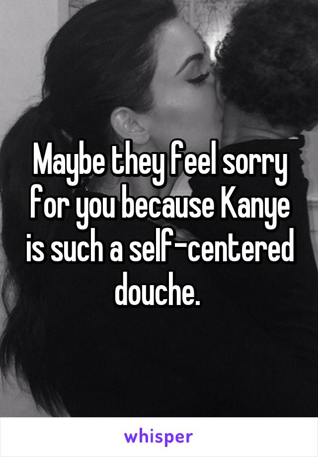 Maybe they feel sorry for you because Kanye is such a self-centered douche. 