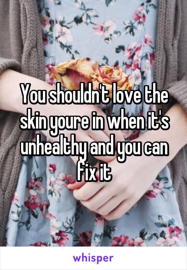 You shouldn't love the skin youre in when it's unhealthy and you can fix it