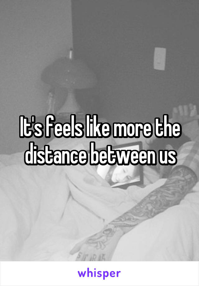 It's feels like more the distance between us