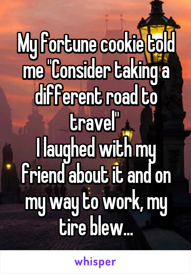 My fortune cookie told me "Consider taking a different road to travel" 
I laughed with my friend about it and on my way to work, my tire blew...