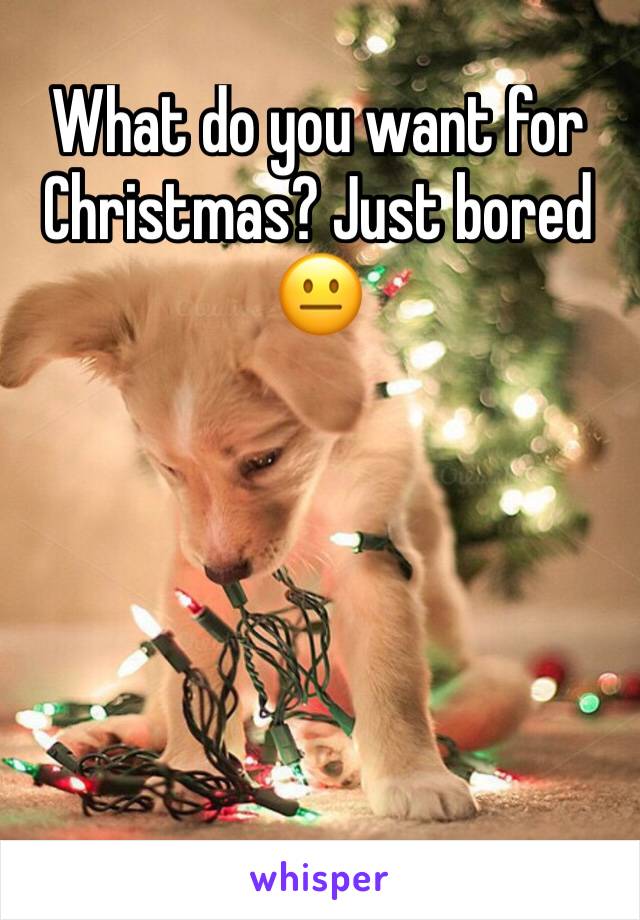 What do you want for Christmas? Just bored 😐 