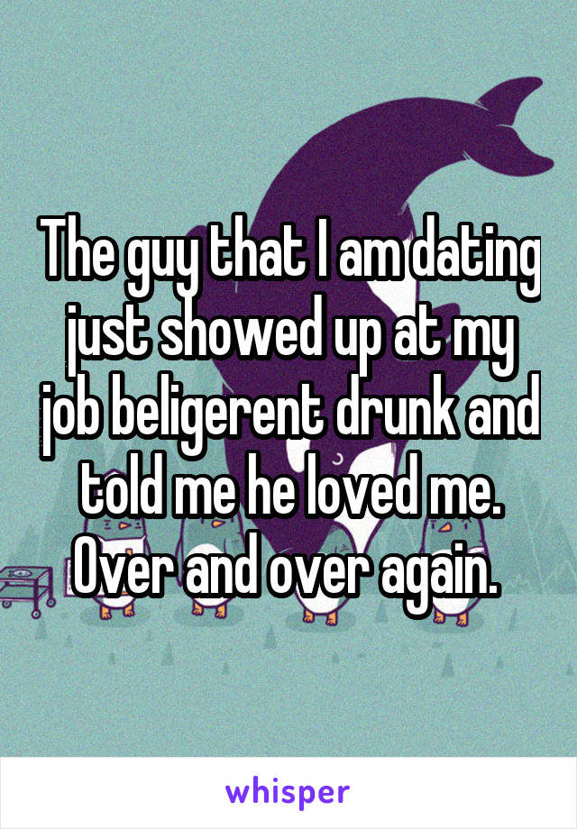 The guy that I am dating just showed up at my job beligerent drunk and told me he loved me. Over and over again. 