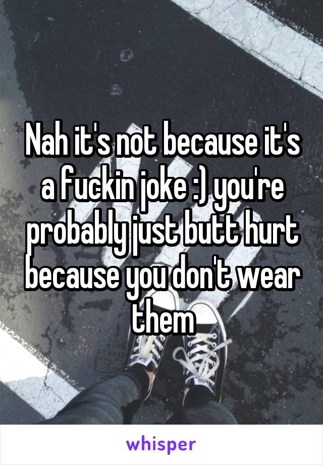 Nah it's not because it's a fuckin joke :) you're probably just butt hurt because you don't wear them