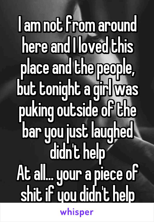 I am not from around here and I loved this place and the people, but tonight a girl was puking outside of the bar you just laughed didn't help
At all... your a piece of shit if you didn't help