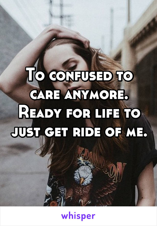 To confused to care anymore. Ready for life to just get ride of me. 