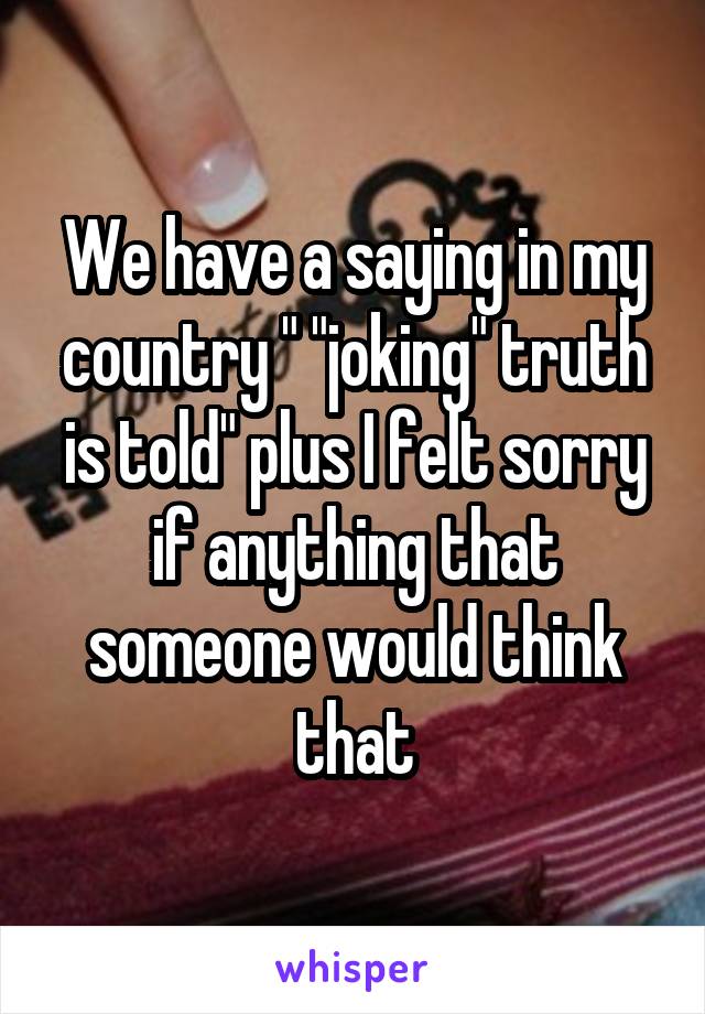 We have a saying in my country " "joking" truth is told" plus I felt sorry if anything that someone would think that