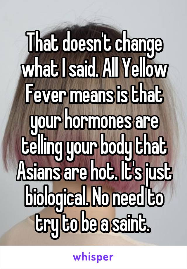 That doesn't change what I said. All Yellow Fever means is that your hormones are telling your body that Asians are hot. It's just biological. No need to try to be a saint. 