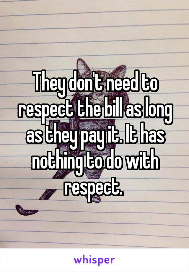 They don't need to respect the bill as long as they pay it. It has nothing to do with respect. 