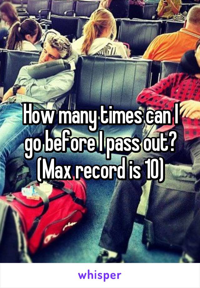 How many times can I go before I pass out? (Max record is 10)