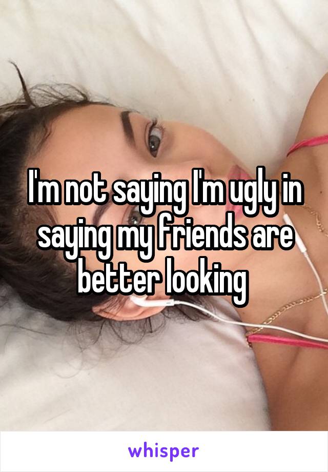 I'm not saying I'm ugly in saying my friends are better looking 