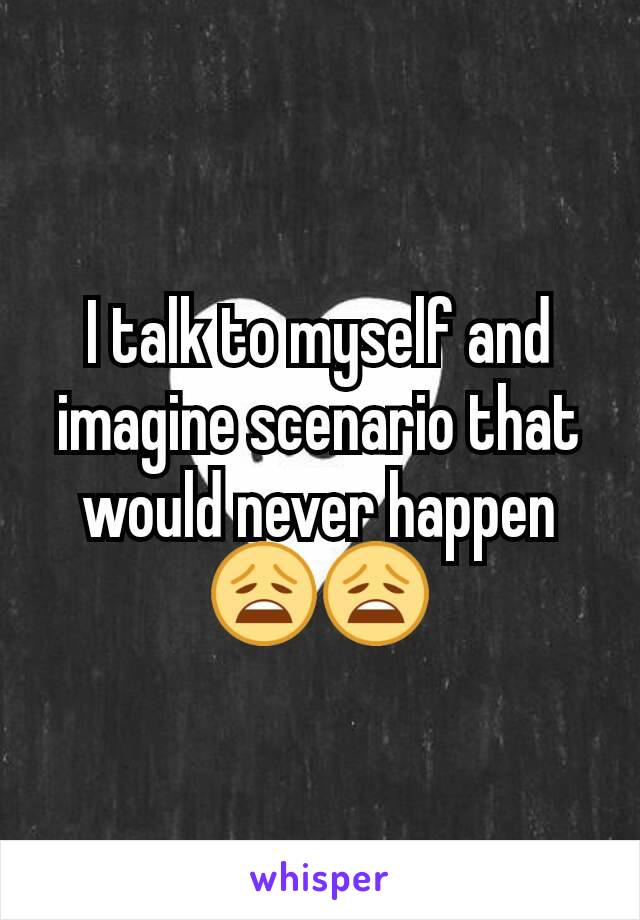 I talk to myself and imagine scenario that would never happen😩😩