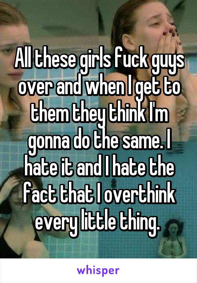 All these girls fuck guys over and when I get to them they think I'm gonna do the same. I hate it and I hate the fact that I overthink every little thing. 