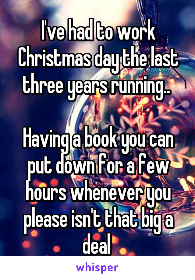 I've had to work Christmas day the last three years running.. 

Having a book you can put down for a few hours whenever you please isn't that big a deal 