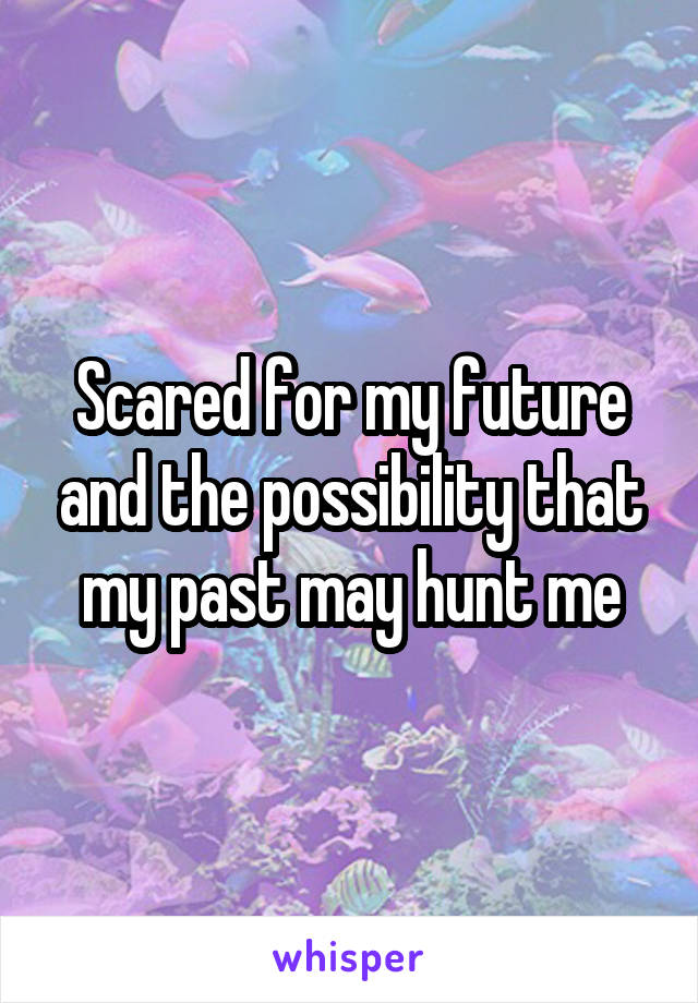 Scared for my future and the possibility that my past may hunt me