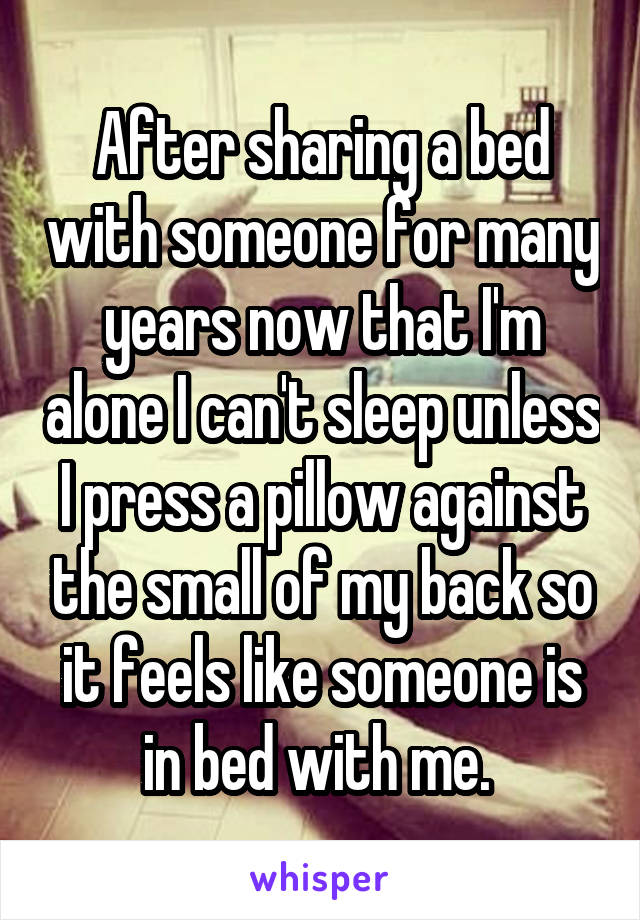 After sharing a bed with someone for many years now that I'm alone I can't sleep unless I press a pillow against the small of my back so it feels like someone is in bed with me. 