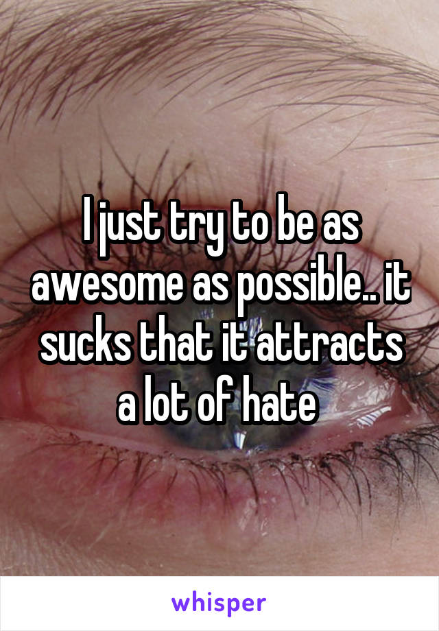 I just try to be as awesome as possible.. it sucks that it attracts a lot of hate 