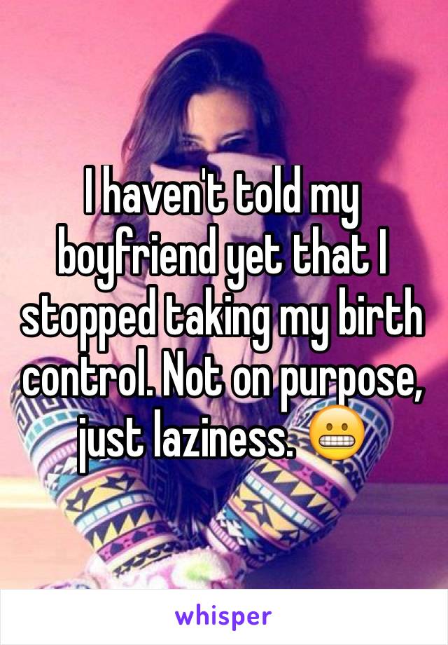 I haven't told my boyfriend yet that I stopped taking my birth control. Not on purpose, just laziness. 😬