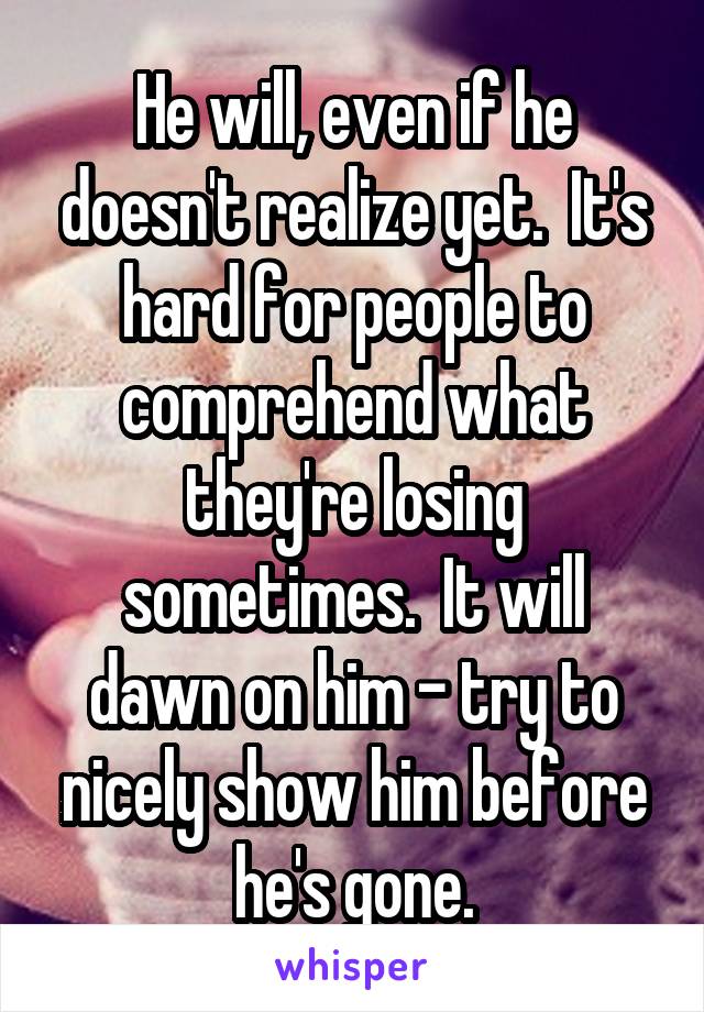 He will, even if he doesn't realize yet.  It's hard for people to comprehend what they're losing sometimes.  It will dawn on him - try to nicely show him before he's gone.