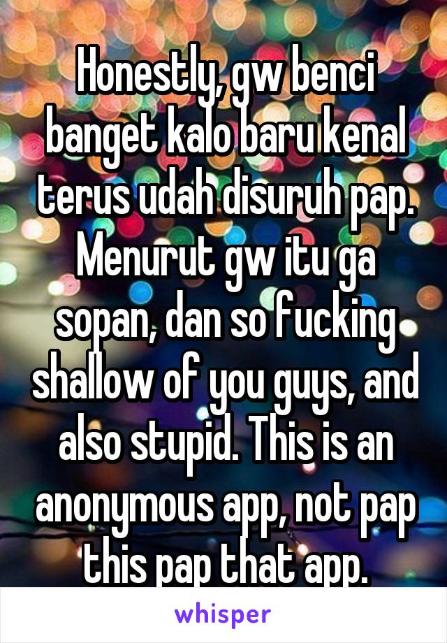 Honestly, gw benci banget kalo baru kenal terus udah disuruh pap. Menurut gw itu ga sopan, dan so fucking shallow of you guys, and also stupid. This is an anonymous app, not pap this pap that app.