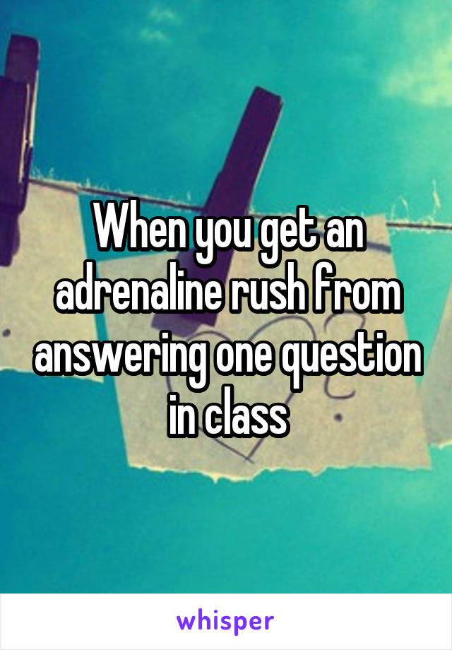 When you get an adrenaline rush from answering one question in class