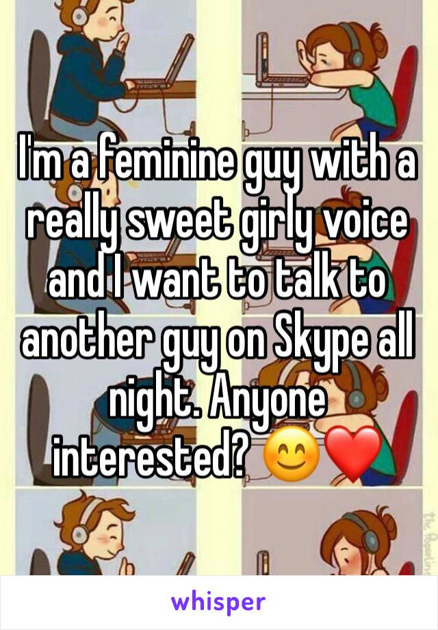 I'm a feminine guy with a really sweet girly voice and I want to talk to another guy on Skype all night. Anyone interested? 😊❤