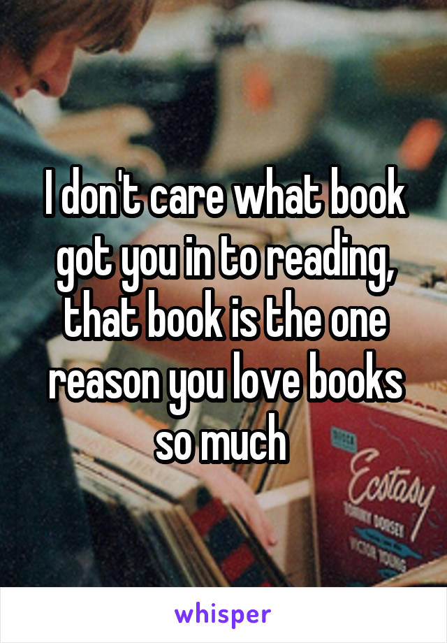 I don't care what book got you in to reading, that book is the one reason you love books so much 