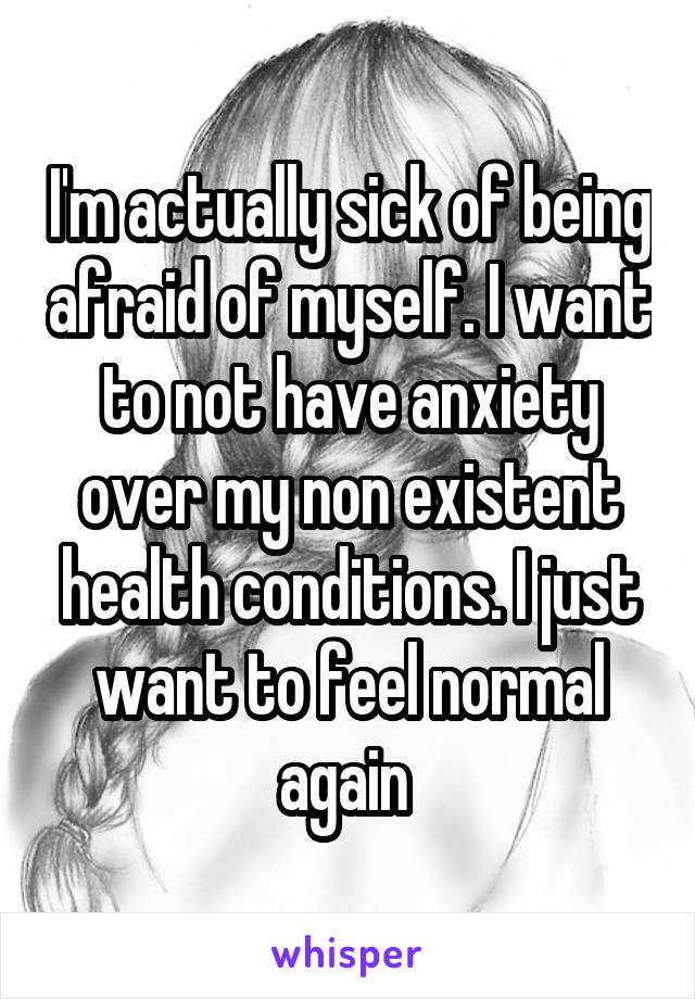 I'm actually sick of being afraid of myself. I want to not have anxiety over my non existent health conditions. I just want to feel normal again 