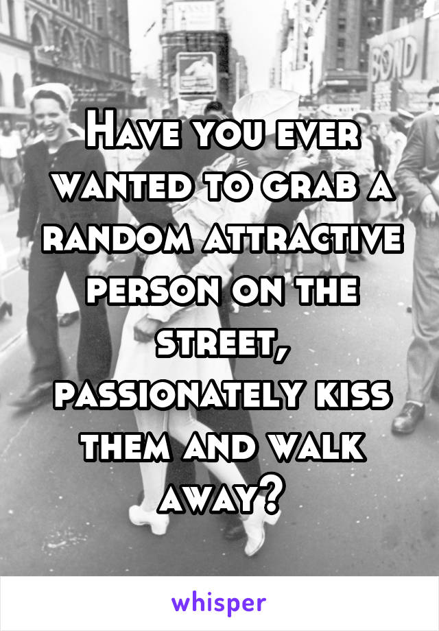 Have you ever wanted to grab a random attractive person on the street, passionately kiss them and walk away?