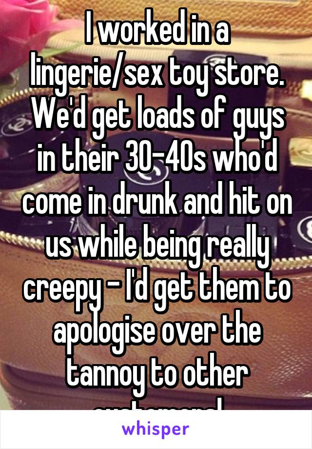 I worked in a lingerie/sex toy store.
We'd get loads of guys in their 30-40s who'd come in drunk and hit on us while being really creepy - I'd get them to apologise over the tannoy to other customers!