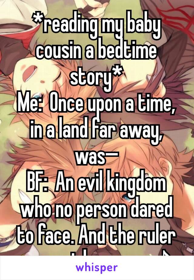 *reading my baby cousin a bedtime story*
Me:  Once upon a time, in a land far away, was—
BF:  An evil kingdom who no person dared to face. And the ruler was a girl so mean♪