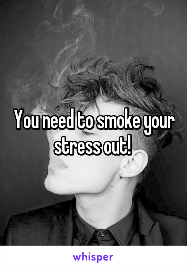 You need to smoke your stress out! 