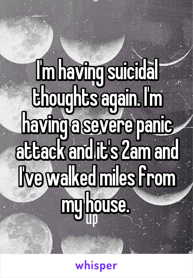 I'm having suicidal thoughts again. I'm having a severe panic attack and it's 2am and I've walked miles from my house. 