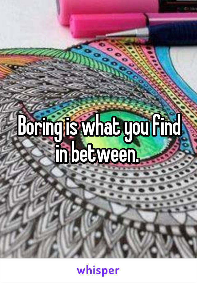 Boring is what you find in between. 