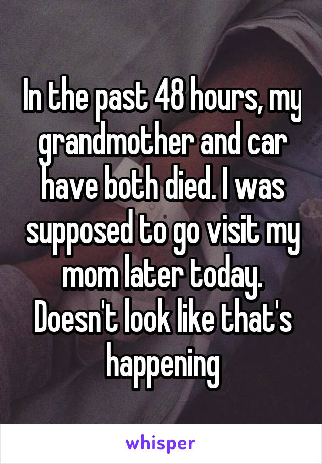 In the past 48 hours, my grandmother and car have both died. I was supposed to go visit my mom later today. Doesn't look like that's happening