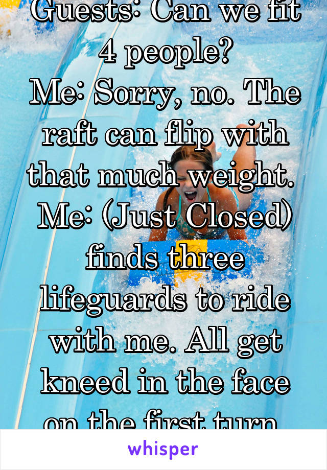 Guests: Can we fit 4 people?
Me: Sorry, no. The raft can flip with that much weight. 
Me: (Just Closed) finds three lifeguards to ride with me. All get kneed in the face on the first turn. NR.