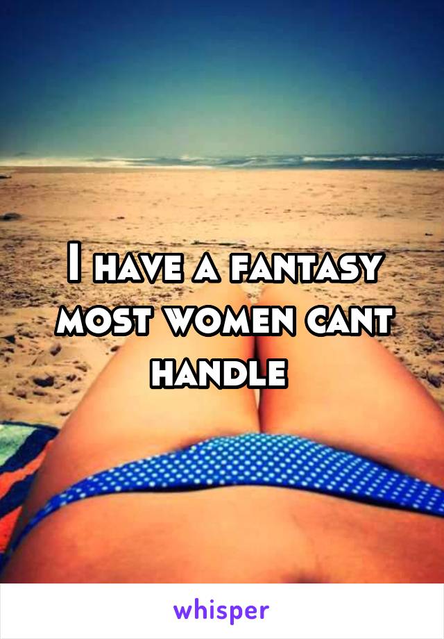 I have a fantasy most women cant handle 