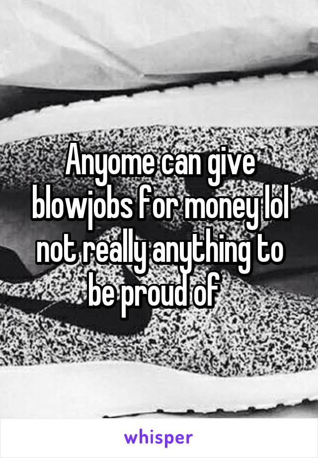 Anyome can give blowjobs for money lol not really anything to be proud of  