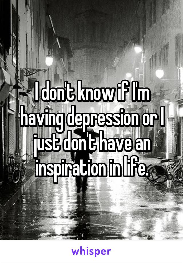 I don't know if I'm having depression or I just don't have an inspiration in life.