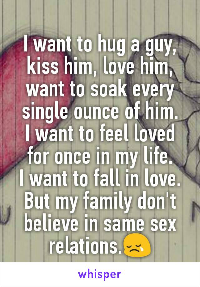 I want to hug a guy, kiss him, love him, want to soak every single ounce of him.
I want to feel loved for once in my life.
I want to fall in love.
But my family don't believe in same sex relations.😢