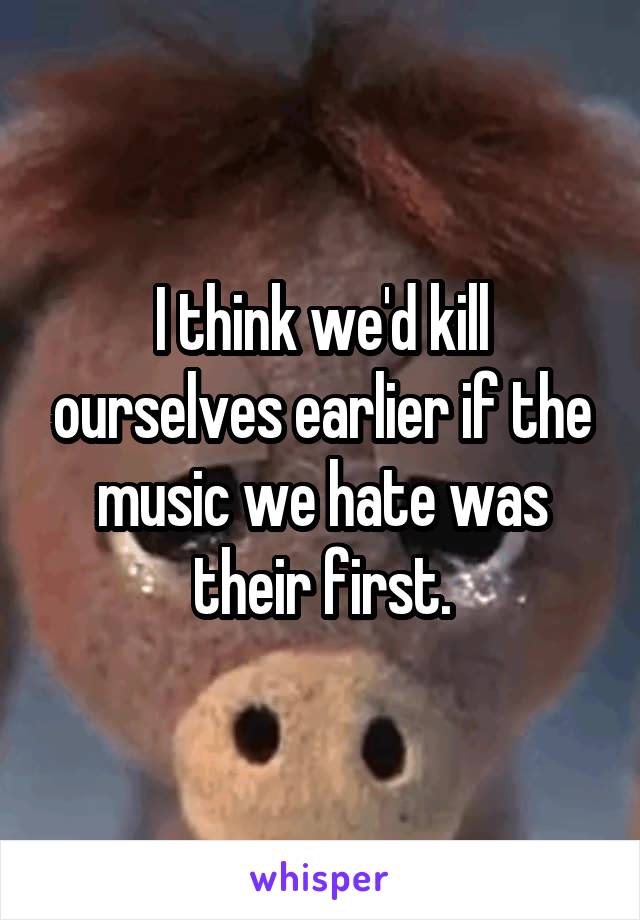 I think we'd kill ourselves earlier if the music we hate was their first.