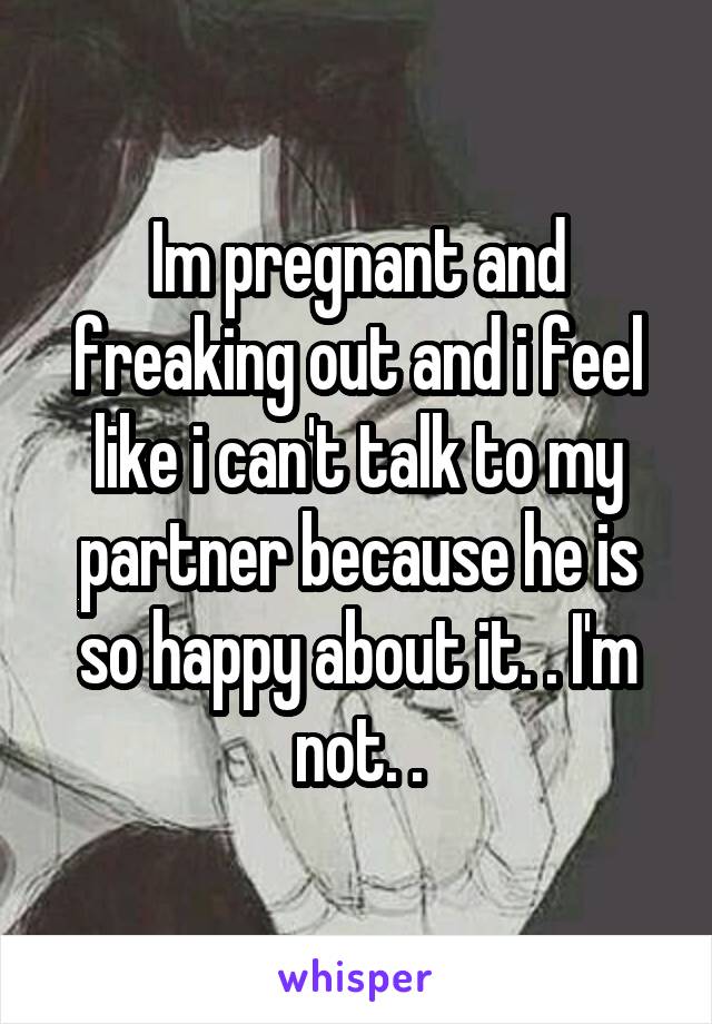 Im pregnant and freaking out and i feel like i can't talk to my partner because he is so happy about it. . I'm not. .